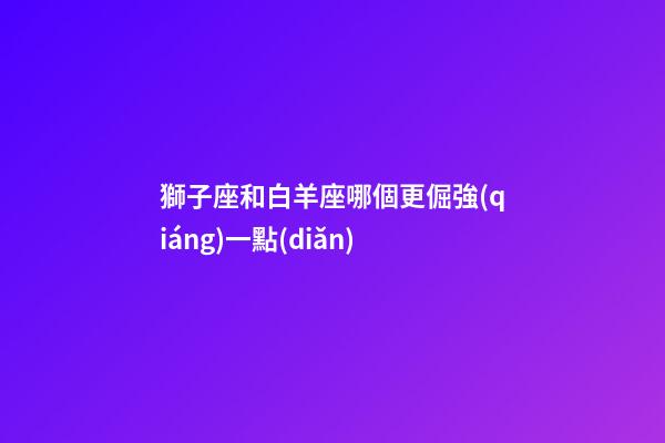 獅子座和白羊座哪個更倔強(qiáng)一點(diǎn)-第1張-星座運(yùn)勢-玄機(jī)派