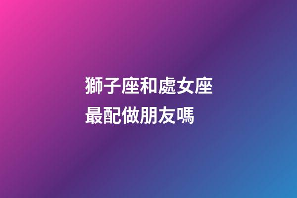 獅子座和處女座最配做朋友嗎-第1張-星座運勢-玄機派