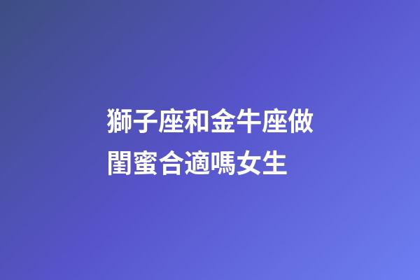 獅子座和金牛座做閨蜜合適嗎女生-第1張-星座運(yùn)勢(shì)-玄機(jī)派