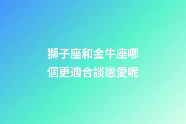 獅子座和金牛座哪個更適合談戀愛呢-第1張-星座運勢-玄機派