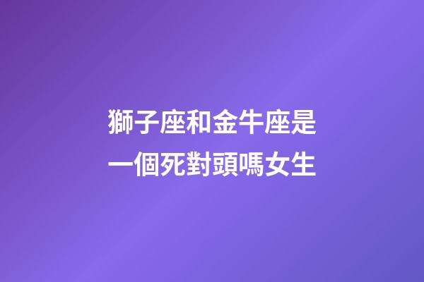 獅子座和金牛座是一個死對頭嗎女生-第1張-星座運勢-玄機派