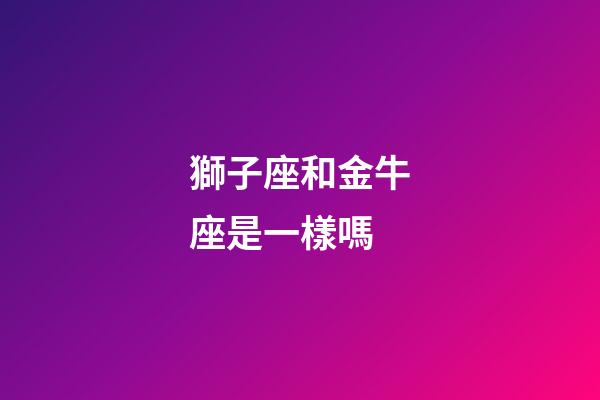 獅子座和金牛座是一樣嗎-第1張-星座運勢-玄機派