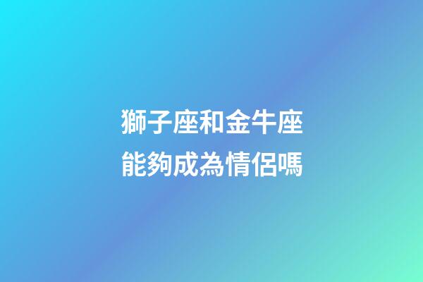 獅子座和金牛座能夠成為情侶嗎-第1張-星座運勢-玄機派