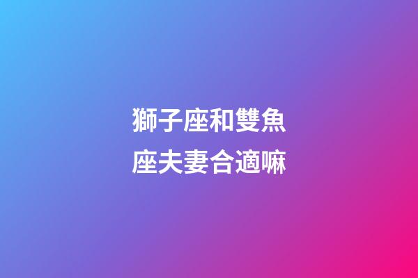 獅子座和雙魚座夫妻合適嘛-第1張-星座運勢-玄機派