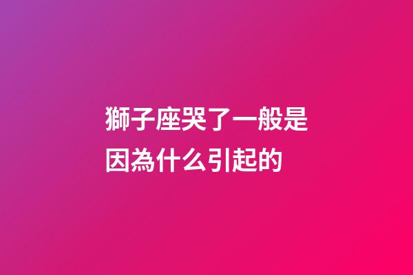 獅子座哭了一般是因為什么引起的-第1張-星座運勢-玄機派