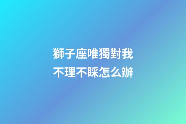 獅子座唯獨對我不理不睬怎么辦-第1張-星座運勢-玄機派
