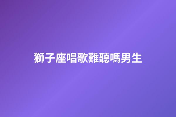 獅子座唱歌難聽嗎男生-第1張-星座運勢-玄機派