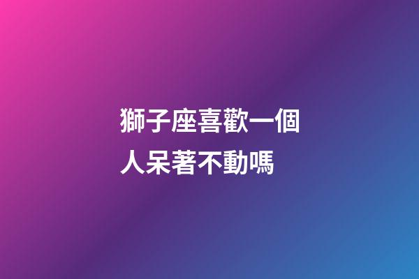 獅子座喜歡一個人呆著不動嗎-第1張-星座運(yùn)勢-玄機(jī)派