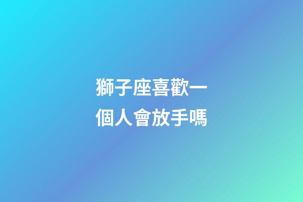 獅子座喜歡一個人會放手嗎-第1張-星座運勢-玄機派