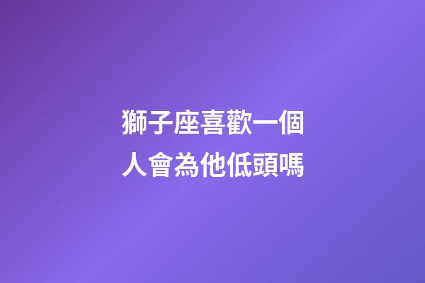 獅子座喜歡一個人會為他低頭嗎-第1張-星座運勢-玄機派