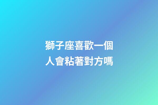 獅子座喜歡一個人會粘著對方嗎-第1張-星座運勢-玄機派