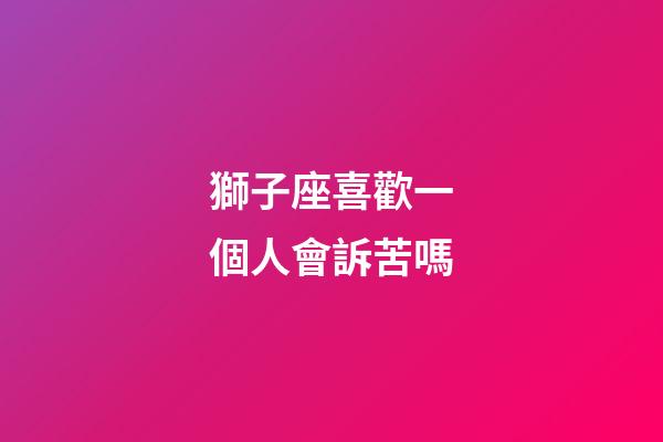 獅子座喜歡一個人會訴苦嗎-第1張-星座運勢-玄機派