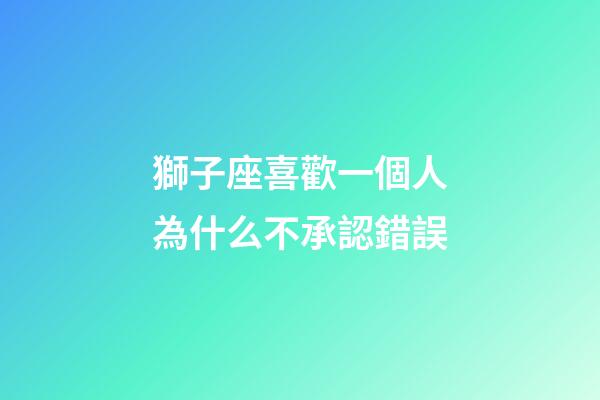 獅子座喜歡一個人為什么不承認錯誤-第1張-星座運勢-玄機派