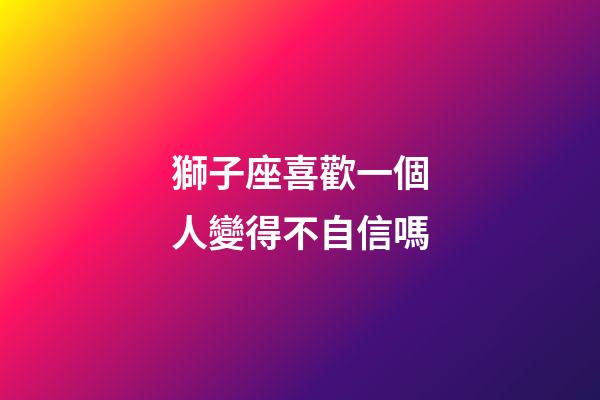 獅子座喜歡一個人變得不自信嗎-第1張-星座運勢-玄機派
