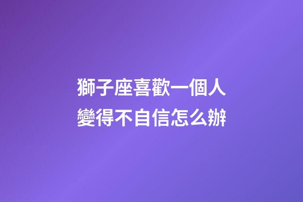 獅子座喜歡一個人變得不自信怎么辦-第1張-星座運勢-玄機派