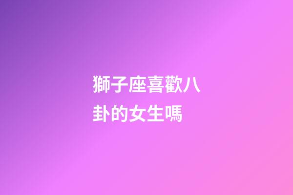 獅子座喜歡八卦的女生嗎-第1張-星座運勢-玄機派