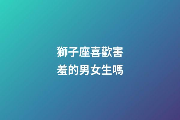 獅子座喜歡害羞的男女生嗎-第1張-星座運勢-玄機派