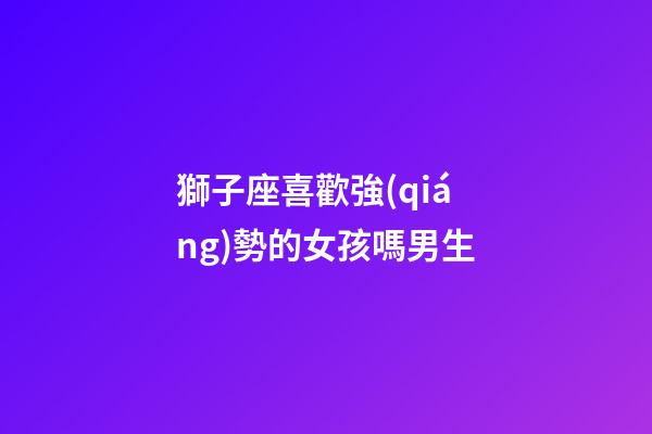 獅子座喜歡強(qiáng)勢的女孩嗎男生-第1張-星座運(yùn)勢-玄機(jī)派