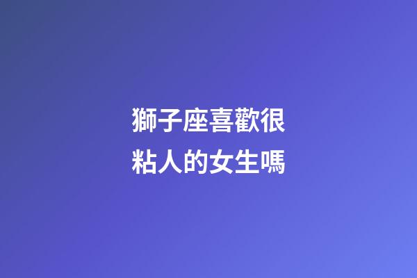 獅子座喜歡很粘人的女生嗎-第1張-星座運勢-玄機派