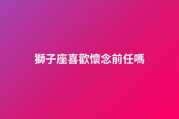獅子座喜歡懷念前任嗎-第1張-星座運勢-玄機派