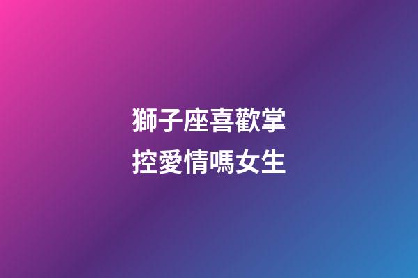 獅子座喜歡掌控愛情嗎女生-第1張-星座運勢-玄機派