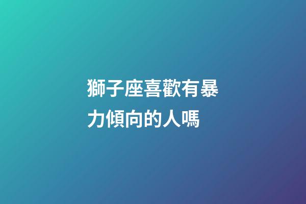 獅子座喜歡有暴力傾向的人嗎-第1張-星座運勢-玄機(jī)派