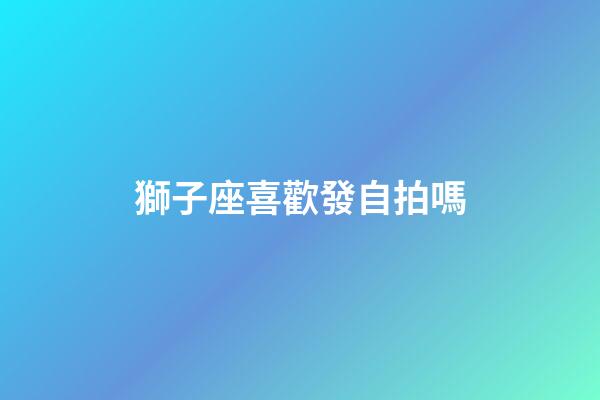 獅子座喜歡發自拍嗎-第1張-星座運勢-玄機派