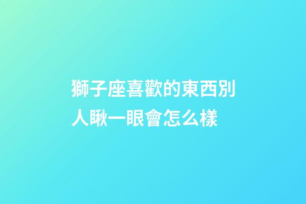 獅子座喜歡的東西別人瞅一眼會怎么樣-第1張-星座運勢-玄機派