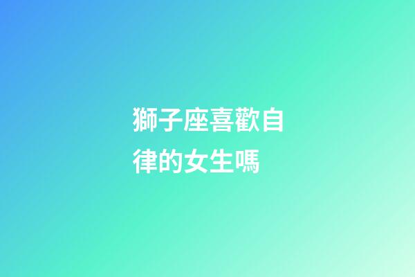 獅子座喜歡自律的女生嗎-第1張-星座運勢-玄機派