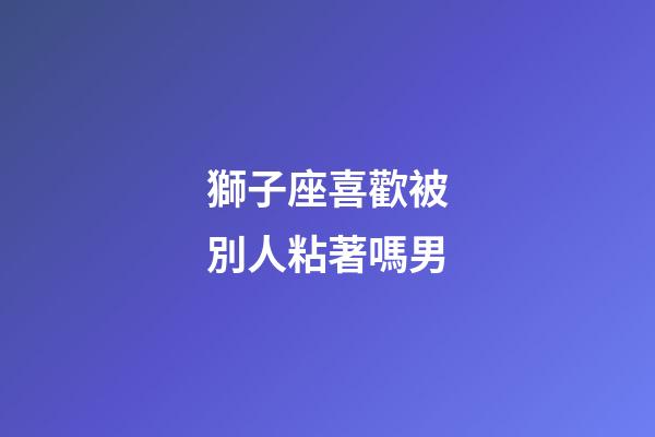 獅子座喜歡被別人粘著嗎男-第1張-星座運(yùn)勢(shì)-玄機(jī)派