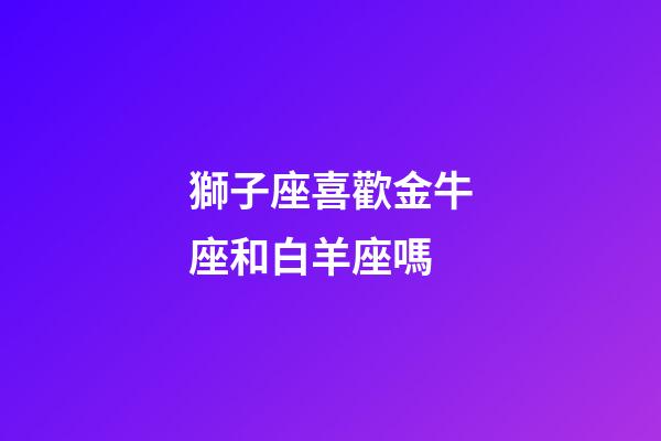 獅子座喜歡金牛座和白羊座嗎-第1張-星座運勢-玄機派