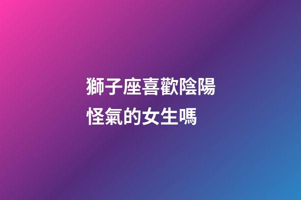 獅子座喜歡陰陽怪氣的女生嗎-第1張-星座運勢-玄機派