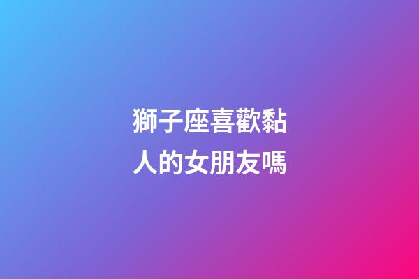 獅子座喜歡黏人的女朋友嗎-第1張-星座運(yùn)勢(shì)-玄機(jī)派