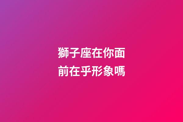 獅子座在你面前在乎形象嗎-第1張-星座運(yùn)勢-玄機(jī)派
