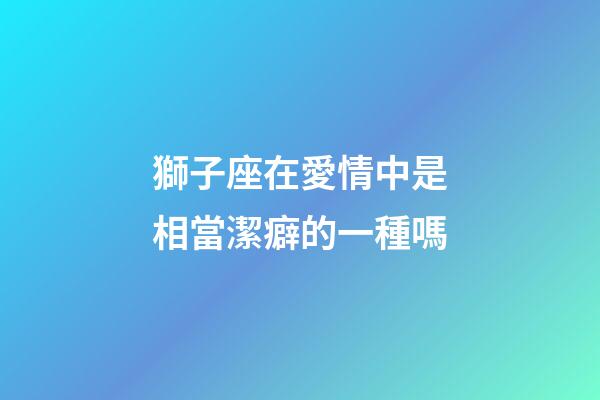 獅子座在愛情中是相當潔癖的一種嗎-第1張-星座運勢-玄機派