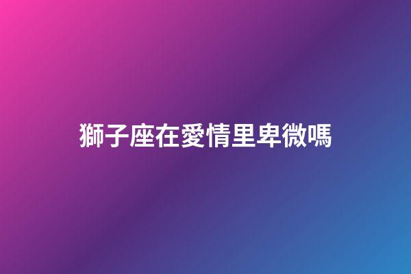 獅子座在愛情里卑微嗎-第1張-星座運勢-玄機派