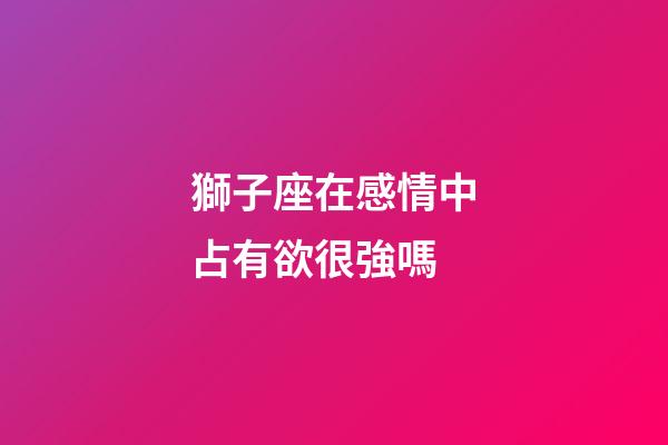 獅子座在感情中占有欲很強嗎-第1張-星座運勢-玄機派