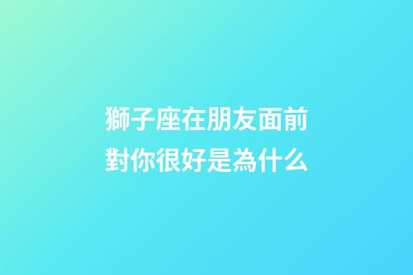獅子座在朋友面前對你很好是為什么-第1張-星座運勢-玄機派