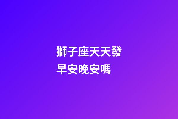 獅子座天天發早安晚安嗎-第1張-星座運勢-玄機派