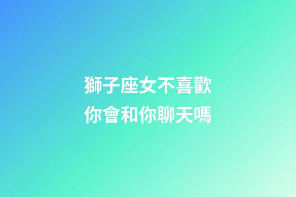 獅子座女不喜歡你會和你聊天嗎-第1張-星座運勢-玄機派
