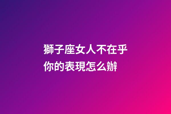 獅子座女人不在乎你的表現怎么辦-第1張-星座運勢-玄機派
