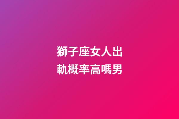 獅子座女人出軌概率高嗎男-第1張-星座運(yùn)勢-玄機(jī)派