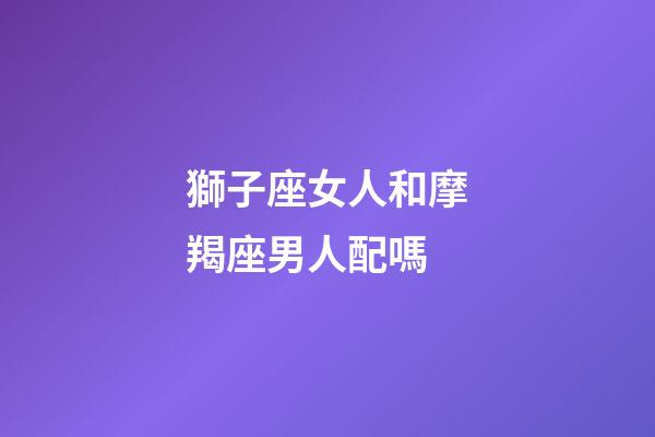獅子座女人和摩羯座男人配嗎-第1張-星座運勢-玄機派