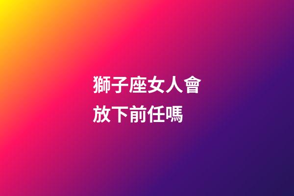 獅子座女人會放下前任嗎-第1張-星座運勢-玄機派