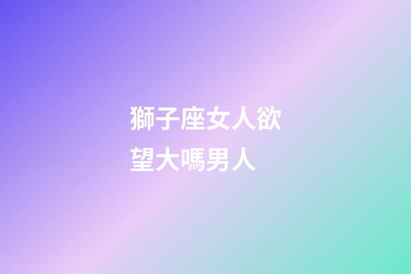獅子座女人欲望大嗎男人-第1張-星座運勢-玄機派