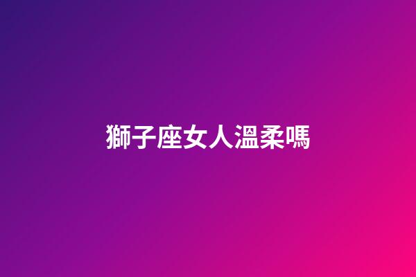 獅子座女人溫柔嗎-第1張-星座運勢-玄機派