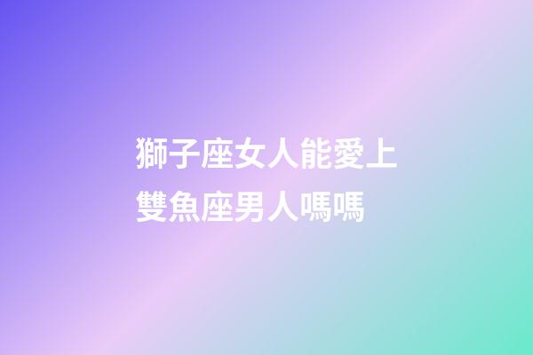 獅子座女人能愛上雙魚座男人嗎嗎-第1張-星座運勢-玄機派