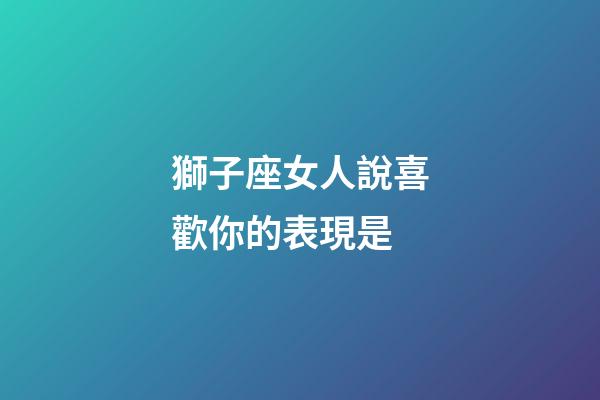 獅子座女人說喜歡你的表現是-第1張-星座運勢-玄機派