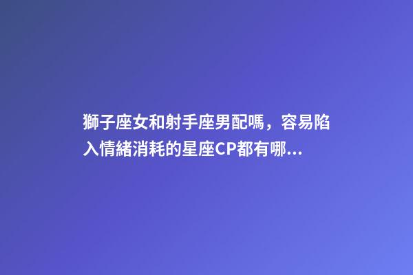 獅子座女和射手座男配嗎，容易陷入情緒消耗的星座CP都有哪些-第1張-觀點-玄機派