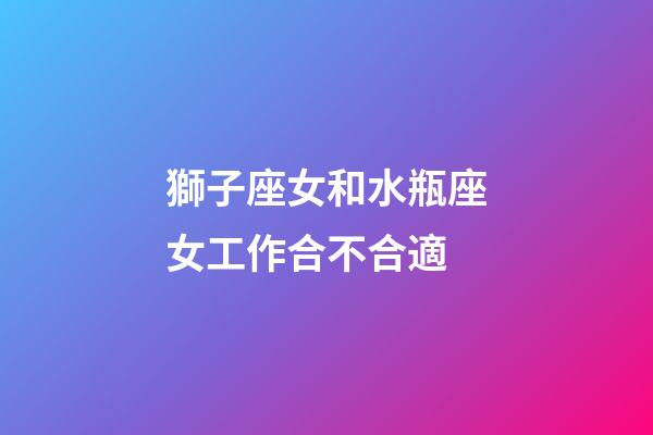 獅子座女和水瓶座女工作合不合適-第1張-星座運勢-玄機派
